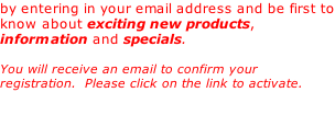 by entering in your email address and be first to know about exciting new products, information and specials.   You will receive an email to confirm your registration.  Please click on the link to activate.